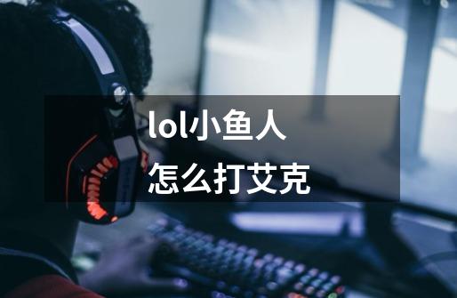 lol小鱼人怎么打艾克-第1张-游戏信息-龙启网