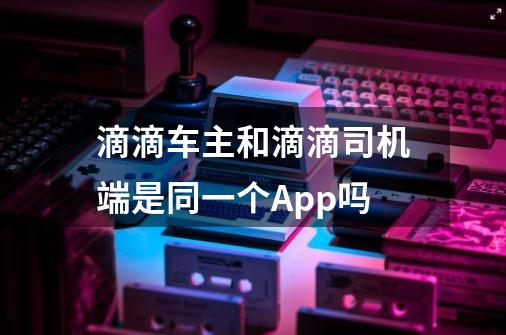 滴滴车主和滴滴司机端是同一个App吗-第1张-游戏信息-龙启网