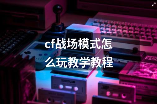 cf战场模式怎么玩教学教程-第1张-游戏信息-龙启网