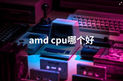 amd cpu哪个好-第1张-游戏信息-龙启网