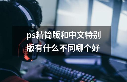 ps精简版和中文特别版有什么不同哪个好-第1张-游戏信息-龙启网