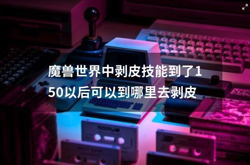 魔兽世界中剥皮技能到了150以后可以到哪里去剥皮-第1张-游戏信息-龙启网