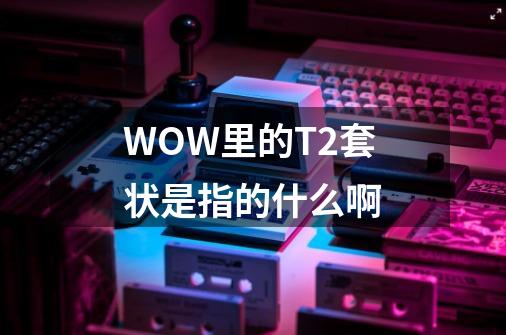 WOW里的T2套状是指的什么啊-第1张-游戏信息-龙启网