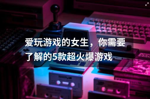 爱玩游戏的女生，你需要了解的5款超火爆游戏-第1张-游戏信息-龙启网