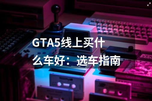 GTA5线上买什么车好：选车指南-第1张-游戏信息-龙启网