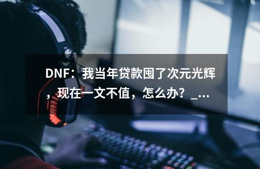 DNF：我当年贷款囤了次元光辉，现在一文不值，怎么办？_次元光辉100版本有用吗-第1张-游戏信息-龙启网