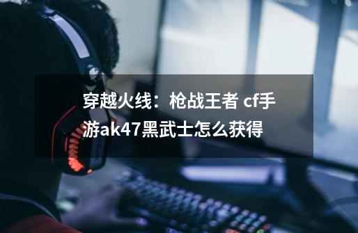 穿越火线：枪战王者 cf手游ak47黑武士怎么获得-第1张-游戏信息-龙启网