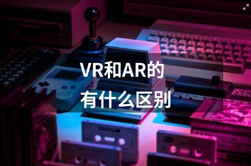 VR和AR的有什么区别-第1张-游戏信息-龙启网