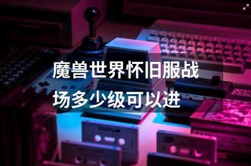 魔兽世界怀旧服战场多少级可以进-第1张-游戏信息-龙启网