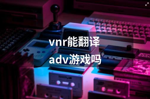 vnr能翻译adv游戏吗-第1张-游戏信息-龙启网