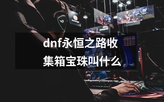 dnf永恒之路收集箱宝珠叫什么-第1张-游戏信息-龙启网