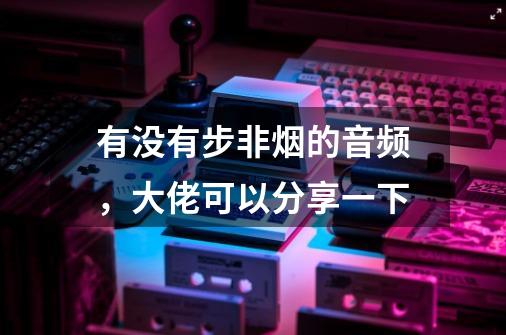 有没有步非烟的音频，大佬可以分享一下-第1张-游戏信息-龙启网