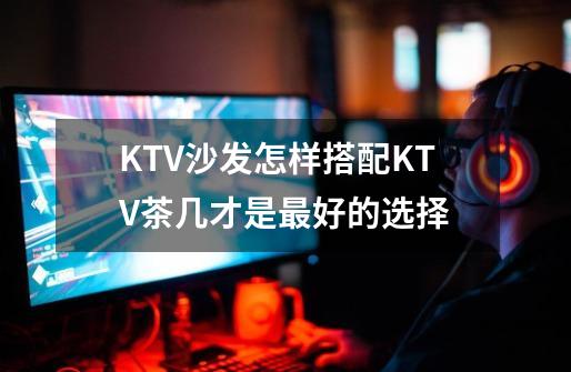 KTV沙发怎样搭配KTV茶几才是最好的选择-第1张-游戏信息-龙启网