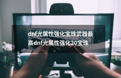 dnf光属性强化宝珠武器最高dnf光属性强化20宝珠-第1张-游戏信息-龙启网