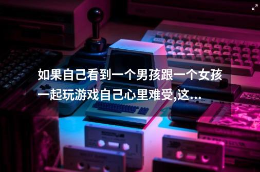 如果自己看到一个男孩跟一个女孩一起玩游戏自己心里难受,这是喜欢上那个男孩了吗-第1张-游戏信息-龙启网