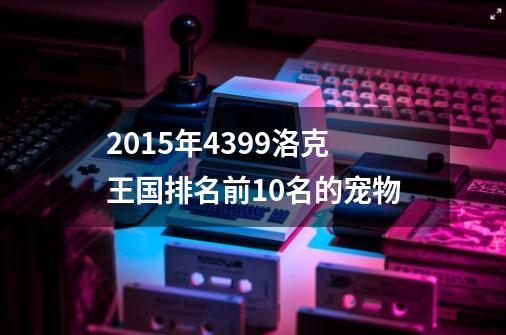 2015年4399洛克王国排名前10名的宠物-第1张-游戏信息-龙启网