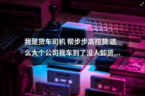 我是货车司机 帮步步高拉货 这么大个公司我车到了没人卸货怎么办-第1张-游戏信息-龙启网