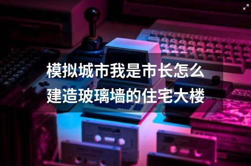 模拟城市我是市长怎么建造玻璃墙的住宅大楼-第1张-游戏信息-龙启网