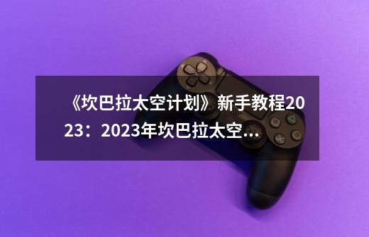 《坎巴拉太空计划》新手教程2023：2023年坎巴拉太空计划入门指南-第1张-游戏信息-龙启网