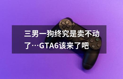 三男一狗终究是卖不动了…GTA6该来了吧-第1张-游戏信息-龙启网