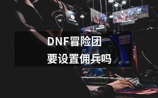 DNF冒险团要设置佣兵吗-第1张-游戏信息-龙启网