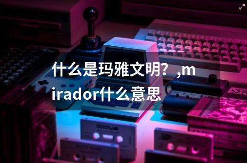 什么是玛雅文明？,mirador什么意思-第1张-游戏信息-龙启网