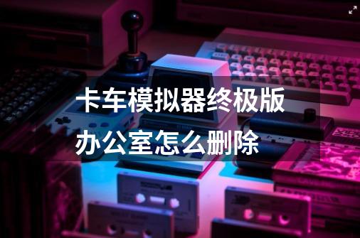 卡车模拟器终极版办公室怎么删除-第1张-游戏信息-龙启网