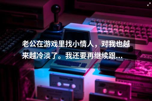 老公在游戏里找小情人，对我也越来越冷淡了。我还要再继续跟他过下去吗-第1张-游戏信息-龙启网