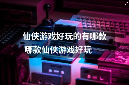 仙侠游戏好玩的有哪款 哪款仙侠游戏好玩-第1张-游戏信息-龙启网