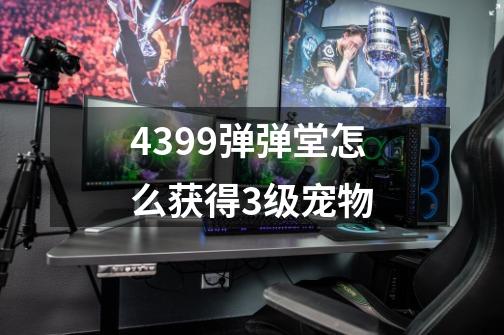 4399弹弹堂怎么获得3级宠物-第1张-游戏信息-龙启网