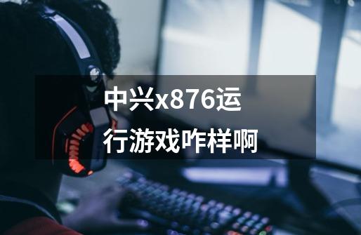 中兴x876运行游戏咋样啊-第1张-游戏信息-龙启网