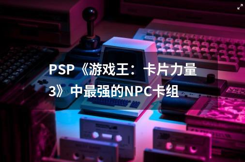 PSP《游戏王：卡片力量3》中最强的NPC卡组-第1张-游戏信息-龙启网