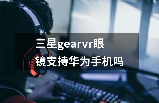 三星gearvr眼镜支持华为手机吗-第1张-游戏信息-龙启网