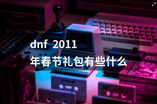 dnf  2011年春节礼包有些什么-第1张-游戏信息-龙启网