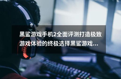 黑鲨游戏手机2全面评测打造极致游戏体验的终极选择黑鲨游戏手机2的性能设计屏幕摄影等方面进行全面评测-第1张-游戏信息-龙启网