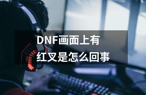 DNF画面上有红叉是怎么回事-第1张-游戏信息-龙启网