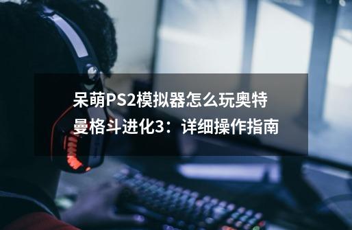 呆萌PS2模拟器怎么玩奥特曼格斗进化3：详细操作指南-第1张-游戏信息-龙启网