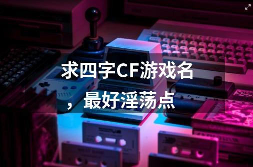 求四字CF游戏名 ，最好淫荡点-第1张-游戏信息-龙启网