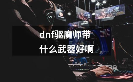 dnf驱魔师带什么武器好啊-第1张-游戏信息-龙启网