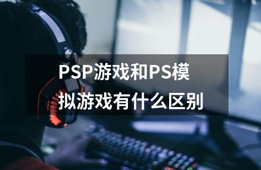 PSP游戏和PS模拟游戏有什么区别-第1张-游戏信息-龙启网