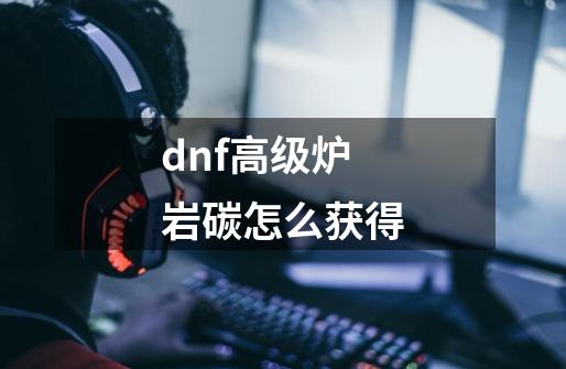 dnf高级炉岩碳怎么获得-第1张-游戏信息-龙启网