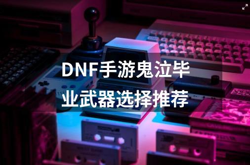 DNF手游鬼泣毕业武器选择推荐-第1张-游戏信息-龙启网