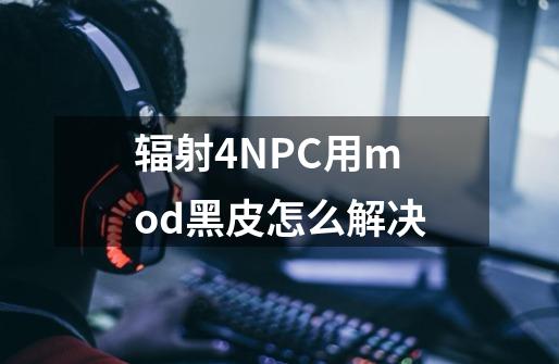 辐射4NPC用mod黑皮怎么解决-第1张-游戏信息-龙启网