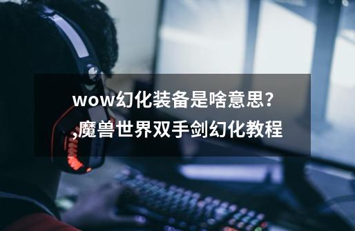 wow幻化装备是啥意思？,魔兽世界双手剑幻化教程-第1张-游戏信息-龙启网