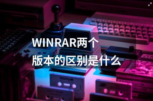 WINRAR两个版本的区别是什么-第1张-游戏信息-龙启网