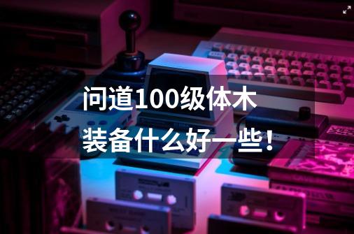 问道100级体木装备什么好一些！-第1张-游戏信息-龙启网