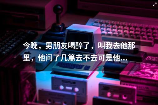 今晚，男朋友喝醉了，叫我去他那里，他问了几篇去不去可是他在宾馆，我说我去。。。他还有个兄弟在。。。-第1张-游戏信息-龙启网