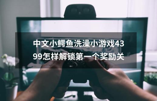 中文小鳄鱼洗澡小游戏4399怎样解锁第一个奖励关-第1张-游戏信息-龙启网