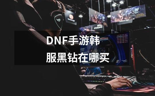 DNF手游韩服黑钻在哪买-第1张-游戏信息-龙启网