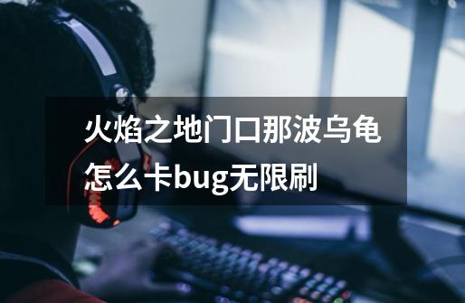 火焰之地门口那波乌龟怎么卡bug.无限刷-第1张-游戏信息-龙启网